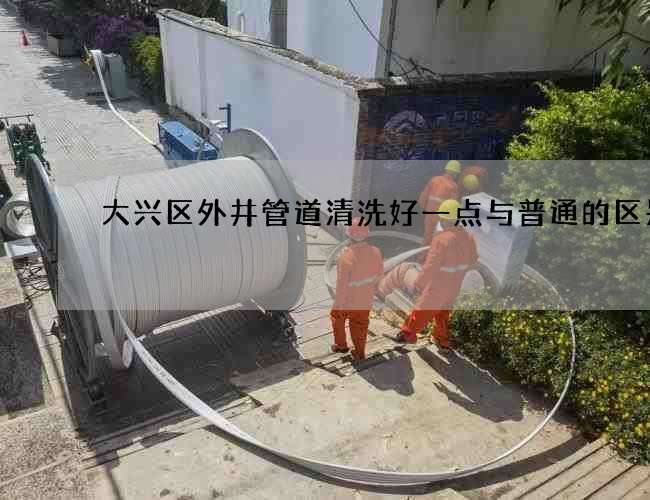 大兴区外井管道清洗好一点与普通的区别