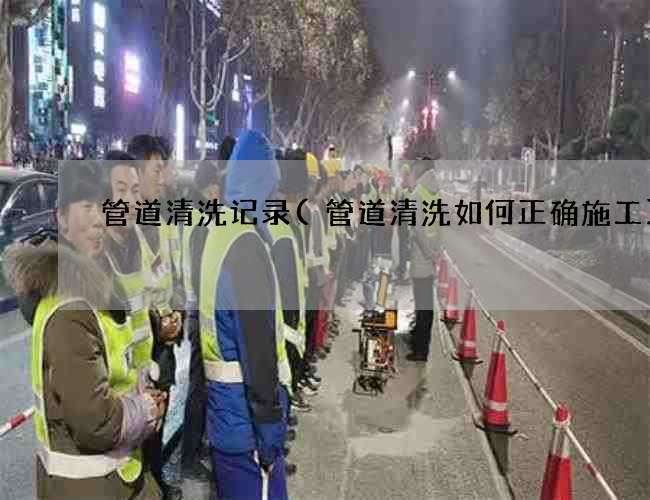 管道清洗记录(管道清洗如何正确施工)