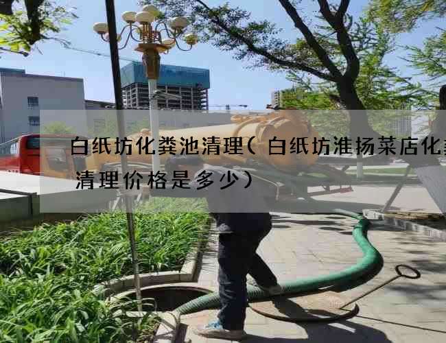 白纸坊化粪池清理(白纸坊淮扬菜店化粪池清理价格是多少)