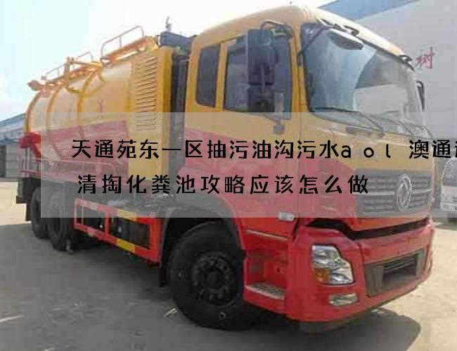 天通苑东一区抽污油沟污水aol澳通速递清掏化粪池攻略应该怎么做