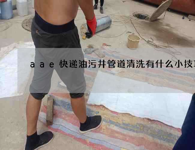 aae快递油污井管道清洗有什么小技巧 aae快递油污井管道清洗有什么小技巧