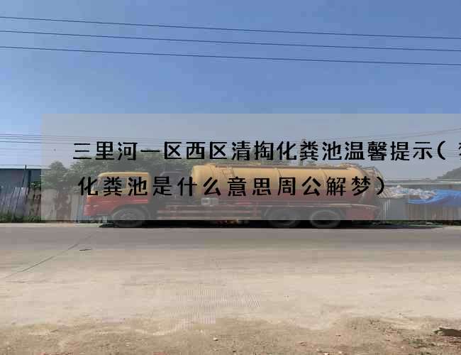三里河一区西区清掏化粪池温馨提示(梦见化粪池是什么意思周公解梦)