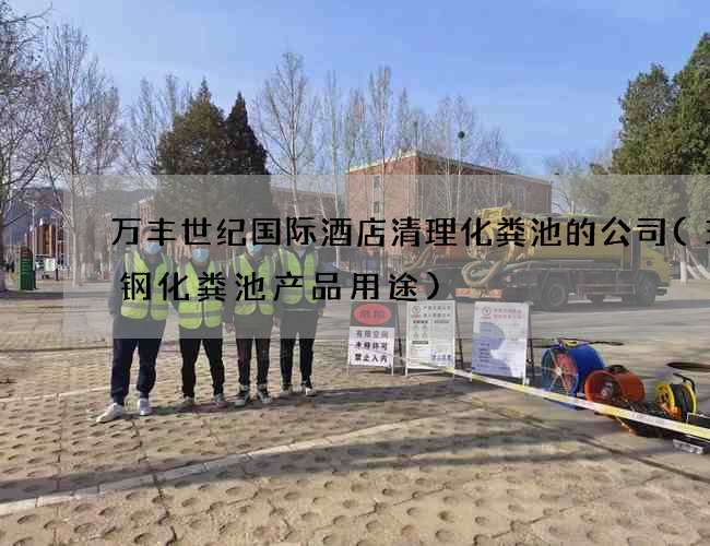 万丰世纪国际酒店清理化粪池的公司(玻璃钢化粪池产品用途)