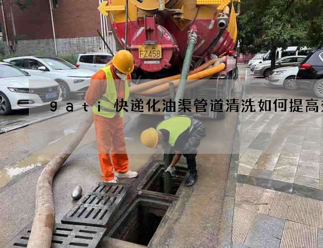 gati快递化油渠管道清洗如何提高效率