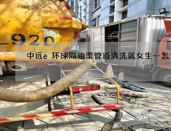 中远e环球隔油渠管道清洗就女生一怎么办